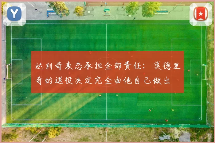 达利奇表态承担全部责任：莫德里奇的退役决定完全由他自己做出