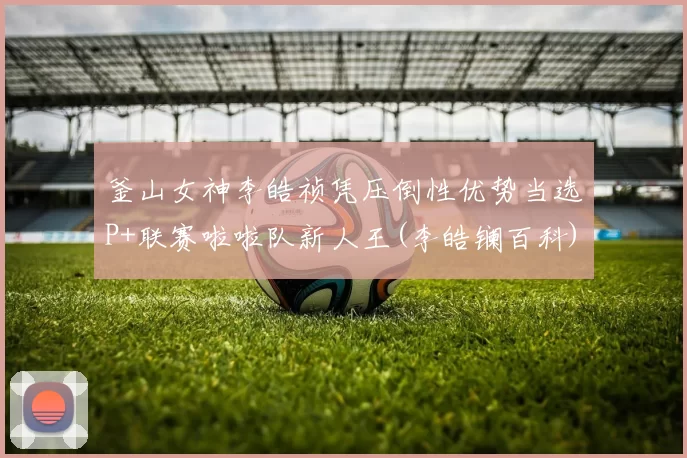 釜山女神李皓祯凭压倒性优势当选P+联赛啦啦队新人王(李皓镧百科)